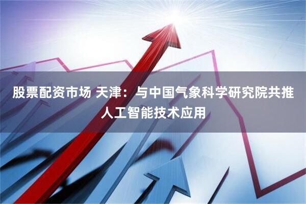 股票配资市场 天津：与中国气象科学研究院共推人工智能技术应用