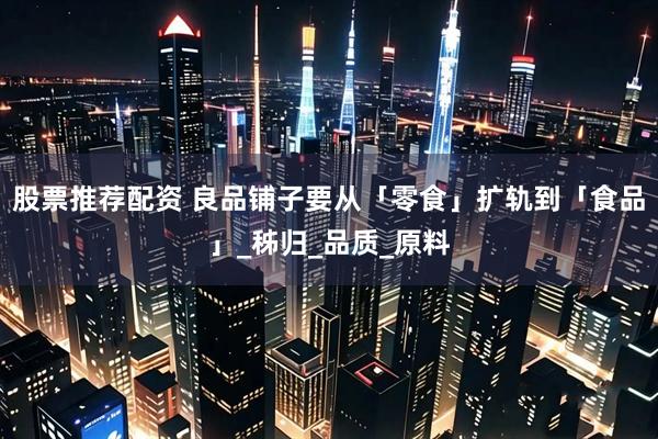 股票推荐配资 良品铺子要从「零食」扩轨到「食品」_秭归_品质_原料