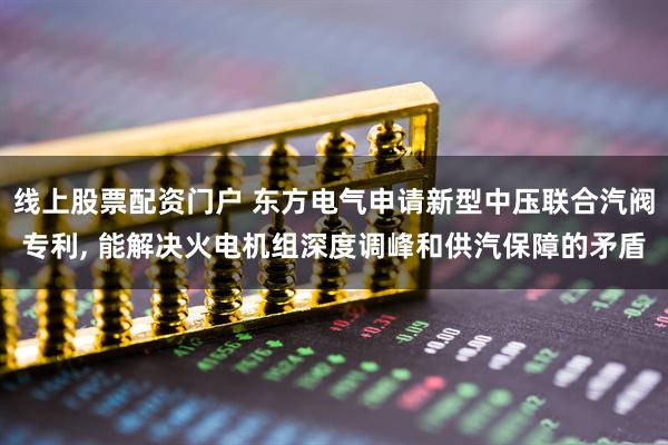 线上股票配资门户 东方电气申请新型中压联合汽阀专利, 能解决火电机组深度调峰和供汽保障的矛盾