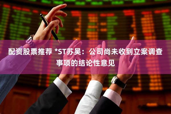 配资股票推荐 *ST苏吴：公司尚未收到立案调查事项的结论性意见