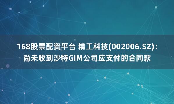 168股票配资平台 精工科技(002006.SZ)：尚未收到沙特GIM公司应支付的合同款