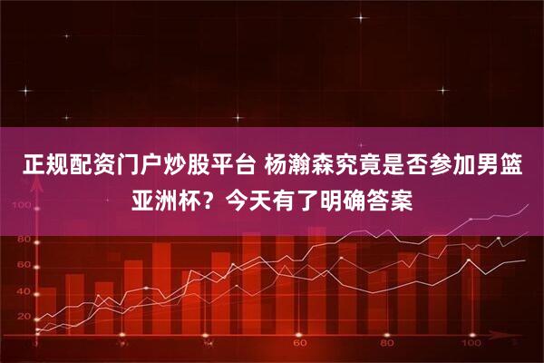 正规配资门户炒股平台 杨瀚森究竟是否参加男篮亚洲杯？今天有了明确答案