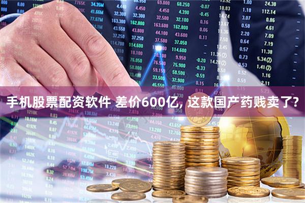 手机股票配资软件 差价600亿, 这款国产药贱卖了?