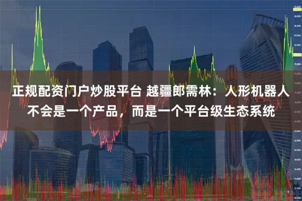 正规配资门户炒股平台 越疆郎需林：人形机器人不会是一个产品，而是一个平台级生态系统