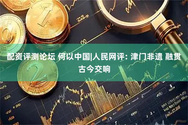 配资评测论坛 何以中国|人民网评: 津门非遗 融贯古今交响
