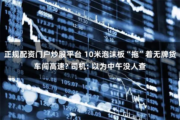 正规配资门户炒股平台 10米泡沫板“拖”着无牌货车闯高速? 司机: 以为中午没人查