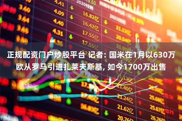 正规配资门户炒股平台 记者: 国米在1月以630万欧从罗马引进扎莱夫斯基, 如今1700万出售