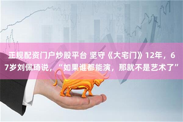 正规配资门户炒股平台 坚守《大宅门》12年，67岁刘佩琦说，“如果谁都能演，那就不是艺术了”