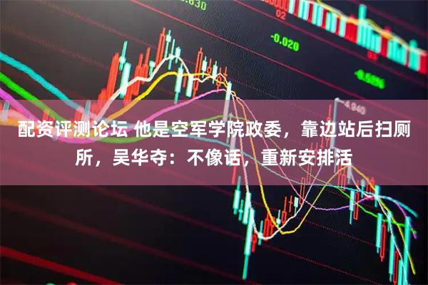 配资评测论坛 他是空军学院政委，靠边站后扫厕所，吴华夺：不像话，重新安排活