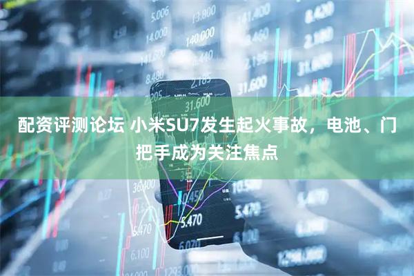 配资评测论坛 小米SU7发生起火事故，电池、门把手成为关注焦点