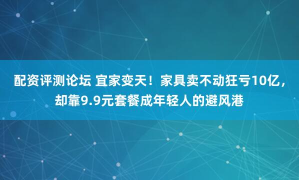 配资评测论坛 宜家变天！家具卖不动狂亏10亿，却靠9.9元套餐成年轻人的避风港