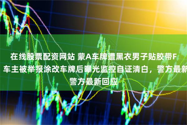 在线股票配资网站 蒙A车牌遭黑衣男子贴胶带F变E：车主被举报涂改车牌后曝光监控自证清白，警方最新回应