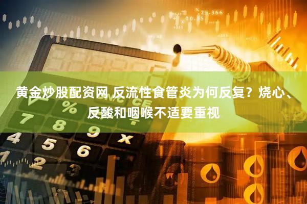 黄金炒股配资网 反流性食管炎为何反复?烧心、反酸和咽喉不适要重视