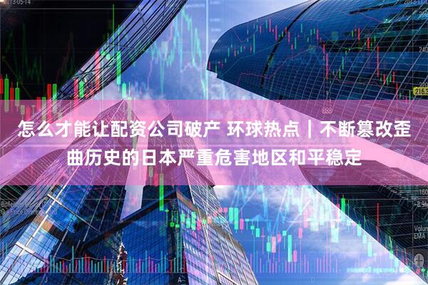 怎么才能让配资公司破产 环球热点|不断篡改歪曲历史的日本严重危害地区和平稳定