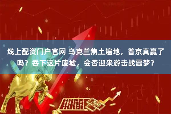 线上配资门户官网 乌克兰焦土遍地，普京真赢了吗？吞下这片废墟，会否迎来游击战噩梦？