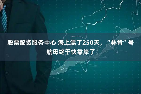 股票配资服务中心 海上漂了250天，“林肯”号航母终于快靠岸了