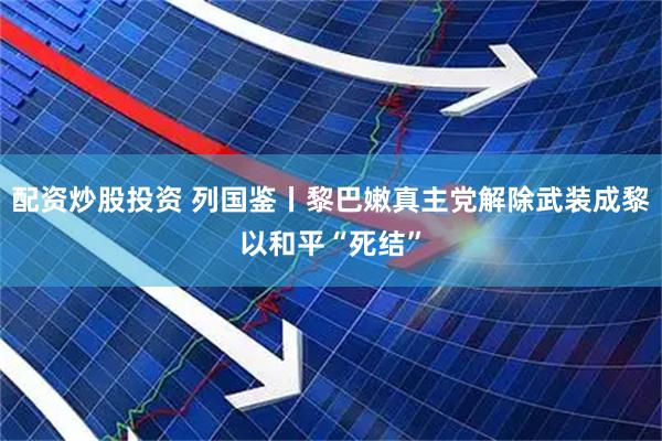 配资炒股投资 列国鉴丨黎巴嫩真主党解除武装成黎以和平“死结”