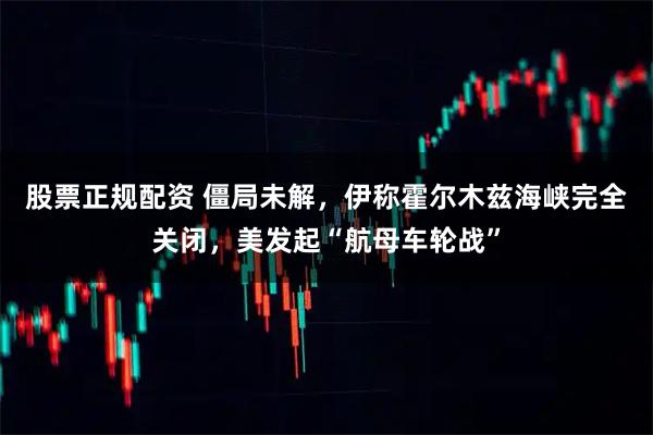 股票正规配资 僵局未解,伊称霍尔木兹海峡完全关闭,美发起“航母车轮战”