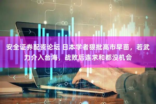安全证券配资论坛 日本学者狠批高市早苗，若武力介入台海，战败后连求和都没机会