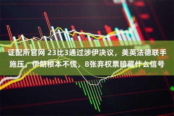证配所官网 23比3通过涉伊决议,美英法德联手施压,伊朗根本不慌,8张弃权票暗藏什么信号