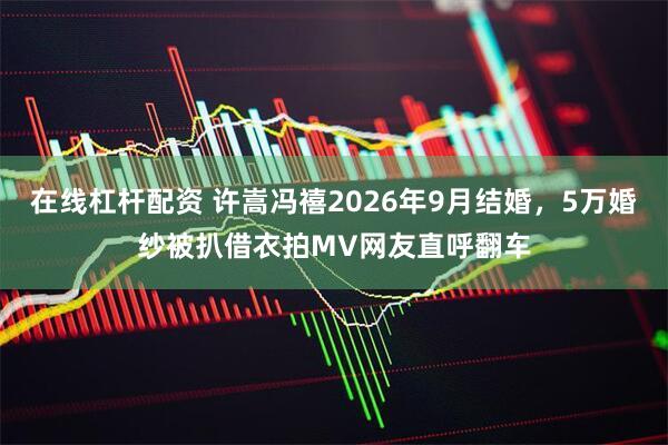 在线杠杆配资 许嵩冯禧2026年9月结婚，5万婚纱被扒借衣拍MV网友直呼翻车