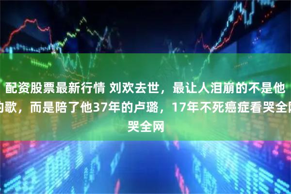配资股票最新行情 刘欢去世，最让人泪崩的不是他的歌，而是陪了他37年的卢璐，17年不死癌症看哭全网