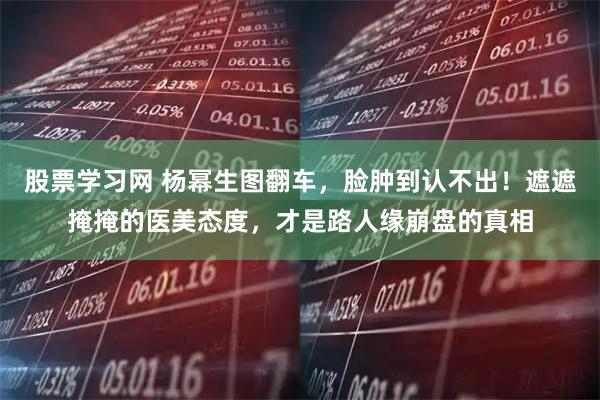 股票学习网 杨幂生图翻车，脸肿到认不出！遮遮掩掩的医美态度，才是路人缘崩盘的真相
