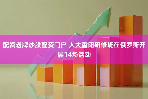 配资老牌炒股配资门户 人大重阳研修班在俄罗斯开展14场活动